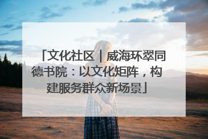 文化社区｜威海环翠同德书院：以文化矩阵，构建服务群众新场景