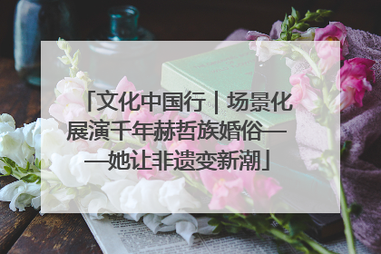 文化中国行｜场景化展演千年赫哲族婚俗——她让非遗变新潮