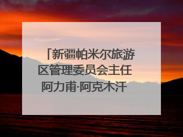 新疆帕米尔旅游区管理委员会主任阿力甫·阿克木汗：打造高原特色文旅品牌 推动县域旅游高质量发展｜第七届全国县域旅游研究成果发布系列活动