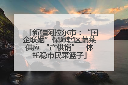 新疆阿拉尔市：“国企联姻”保障辖区蔬菜供应 “产供销”一体托稳市民菜篮子