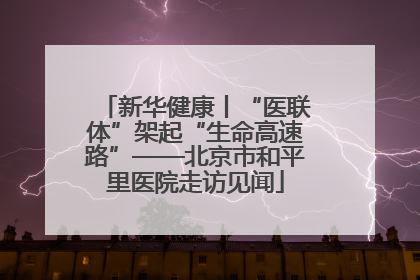 新华健康丨“医联体”架起“生命高速路”——北京市和平里医院走访见闻