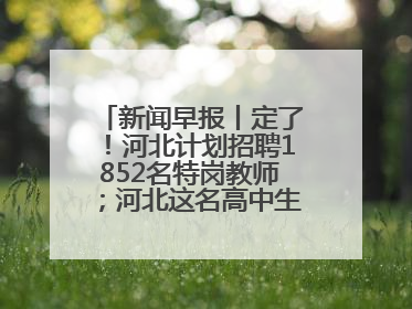 新闻早报丨定了！河北计划招聘1852名特岗教师；河北这名高中生，悄悄做了件超酷的事>>