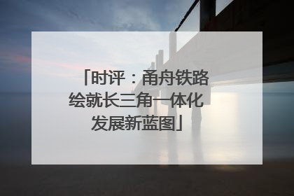 时评：甬舟铁路绘就长三角一体化发展新蓝图