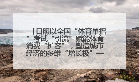 日照以全国“体育单招”考试“引流”赋能体育消费“扩容”，塑造城市经济的多维“增长极”——校地“携手”，打造“以赛营城”新范式
