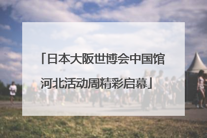 日本大阪世博会中国馆河北活动周精彩启幕