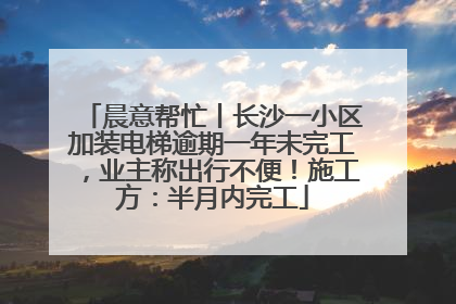 晨意帮忙丨长沙一小区加装电梯逾期一年未完工，业主称出行不便！施工方：半月内完工