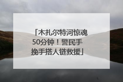 木扎尔特河惊魂50分钟！警民手挽手搭人链救援