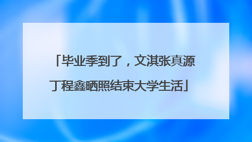 毕业季到了，文淇张真源丁程鑫晒照结束大学生活