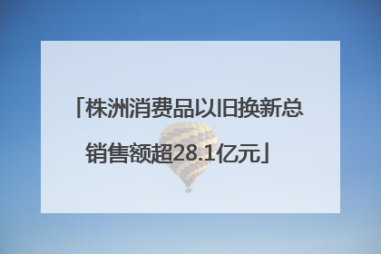 株洲消费品以旧换新总销售额超28.1亿元