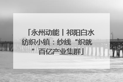 永州动能丨祁阳白水纺织小镇：纱线“织就”百亿产业集群