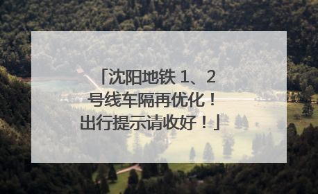 沈阳地铁 1、2 号线车隔再优化！出行提示请收好！