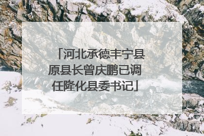 河北承德丰宁县原县长曾庆鹏已调任隆化县委书记