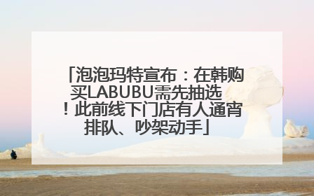 泡泡玛特宣布：在韩购买LABUBU需先抽选！此前线下门店有人通宵排队、吵架动手