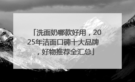 洗面奶哪款好用，2025年洁面口碑十大品牌，好物推荐全汇总