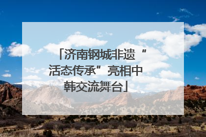 济南钢城非遗“活态传承”亮相中韩交流舞台