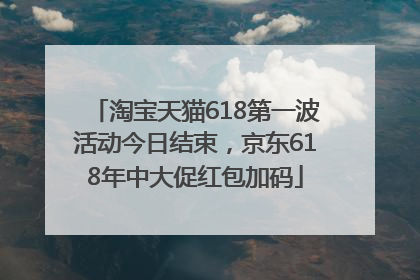 淘宝天猫618第一波活动今日结束，京东618年中大促红包加码