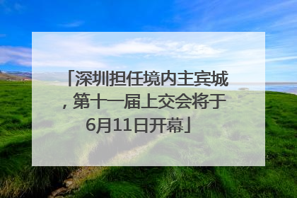 深圳担任境内主宾城，第十一届上交会将于6月11日开幕