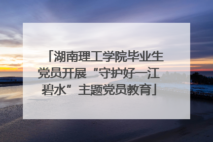 湖南理工学院毕业生党员开展“守护好一江碧水”主题党员教育