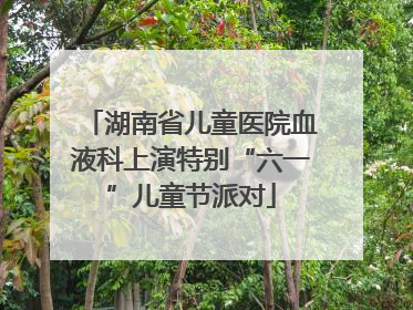 湖南省儿童医院血液科上演特别“六一”儿童节派对