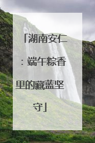 湖南安仁：端午粽香里的藏蓝坚守