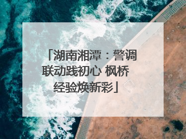 湖南湘潭：警调联动践初心 枫桥经验焕新彩