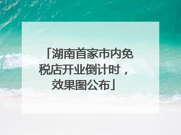 湖南首家市内免税店开业倒计时，效果图公布