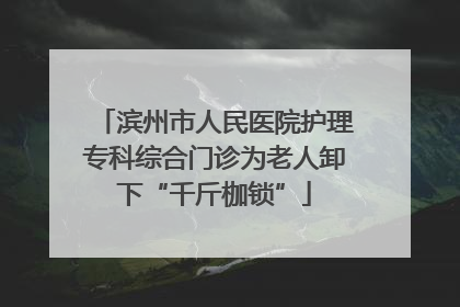 滨州市人民医院护理专科综合门诊为老人卸下“千斤枷锁”