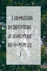漳州高新区领导带队走访检查辖区中考考点