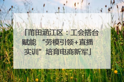 莆田涵江区：工会搭台赋能 “劳模引领+直播实训”培育电商新军
