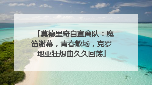 莫德里奇自宣离队：魔笛谢幕，青春散场，克罗地亚狂想曲久久回荡