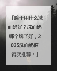 脸干用什么洗面奶好？洗面奶哪个牌子好，2025洗面奶值得买推荐！