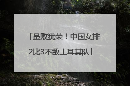 虽败犹荣！中国女排2比3不敌土耳其队