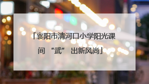 襄阳市清河口小学阳光课间 “武” 出新风尚