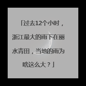 过去12个小时，浙江最大的雨下在丽水青田，当地的雨为啥这么大？