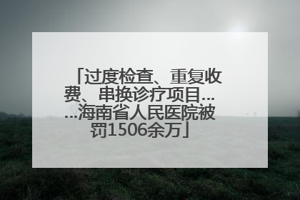 过度检查、重复收费、串换诊疗项目……海南省人民医院被罚1506余万