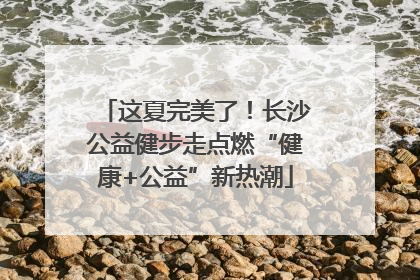 这夏完美了！长沙公益健步走点燃“健康+公益”新热潮