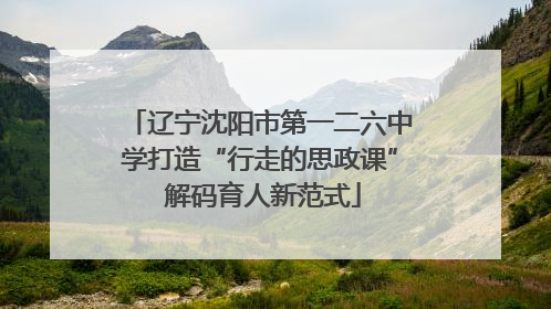 辽宁沈阳市第一二六中学打造“行走的思政课” 解码育人新范式
