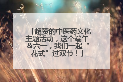 超赞的中医药文化主题活动，这个端午＆六一，我们一起“花式”过双节！