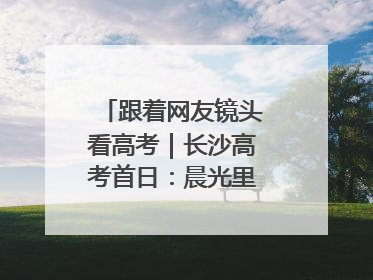 跟着网友镜头看高考｜长沙高考首日：晨光里的奔赴与守望