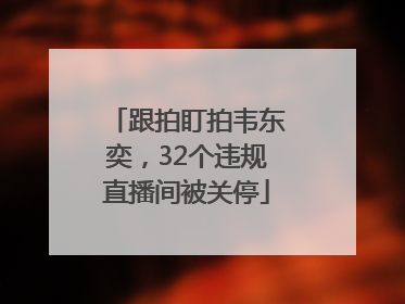 跟拍盯拍韦东奕，32个违规直播间被关停