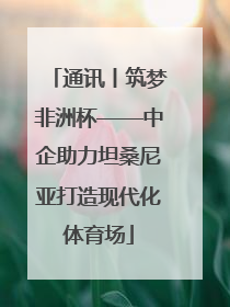 通讯丨筑梦非洲杯——中企助力坦桑尼亚打造现代化体育场