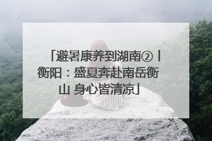 避暑康养到湖南②丨衡阳：盛夏奔赴南岳衡山 身心皆清凉