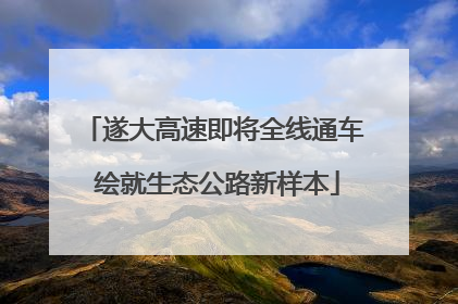 遂大高速即将全线通车 绘就生态公路新样本