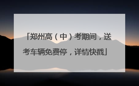 郑州高（中）考期间，送考车辆免费停，详情快戳
