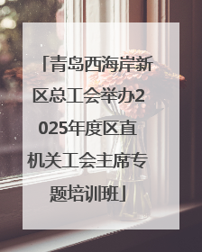 青岛西海岸新区总工会举办2025年度区直机关工会主席专题培训班