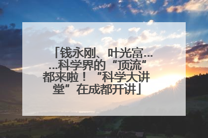 钱永刚、叶光富……科学界的“顶流”都来啦！“科学大讲堂”在成都开讲