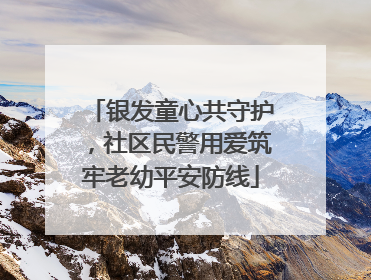 银发童心共守护，社区民警用爱筑牢老幼平安防线