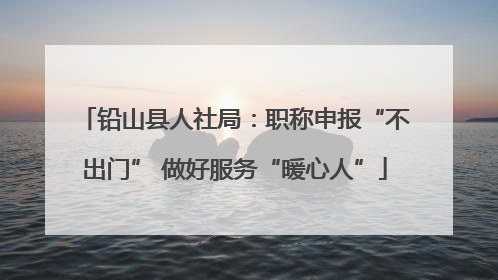 铅山县人社局：职称申报“不出门” 做好服务“暖心人”