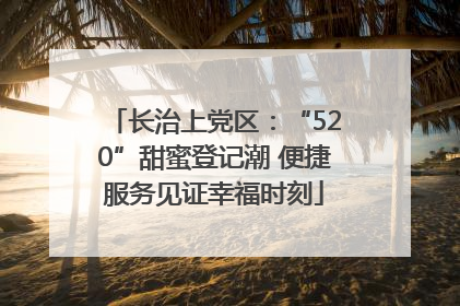 长治上党区：“520”甜蜜登记潮 便捷服务见证幸福时刻