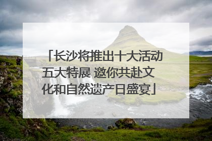 长沙将推出十大活动五大特展 邀你共赴文化和自然遗产日盛宴